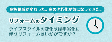 家族構成が変わった。家の老朽化が気になってきた。 『リフォームのタイミング』 ライフスタイルの変化や経年劣化に伴うリフォームはいかがですか？