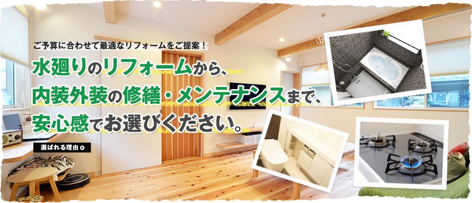 ご予算に合わせて最適なリフォームをご提案！水廻りのリフォームから、内装外装の修繕・メンテナンスまで、安心感でお選びください。 選ばれる理由>