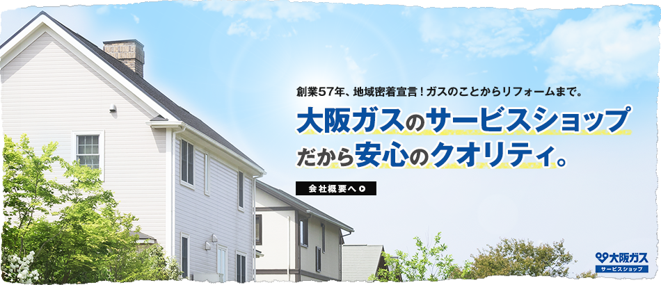 創業57年、地域密着宣言！ガスのことからリフォームまで。 大阪ガスのサービスショップだから安心のクオリティ。 会社概要へ>