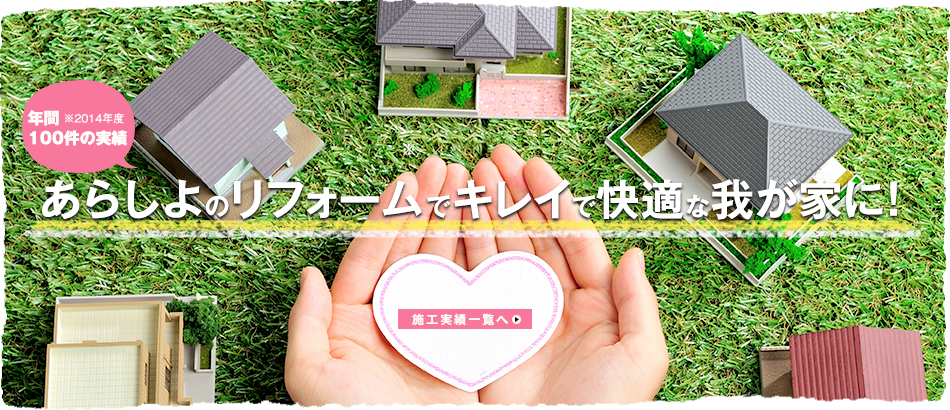 年間100件の実績 ※2014年度 あらしよのリフォームでキレイで快適な我が家に！ 施工実績一覧へ>